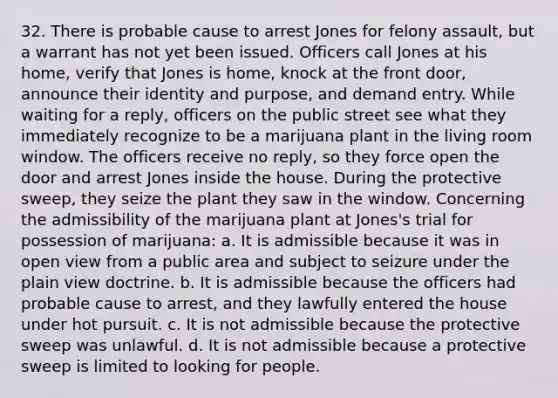 32. There is probable cause to arrest Jones for felony assault, but a warrant has not yet been issued. Officers call Jones at his home, verify that Jones is home, knock at the front door, announce their identity and purpose, and demand entry. While waiting for a reply, officers on the public street see what they immediately recognize to be a marijuana plant in the living room window. The officers receive no reply, so they force open the door and arrest Jones inside the house. During the protective sweep, they seize the plant they saw in the window. Concerning the admissibility of the marijuana plant at Jones's trial for possession of marijuana: a. It is admissible because it was in open view from a public area and subject to seizure under the plain view doctrine. b. It is admissible because the officers had probable cause to arrest, and they lawfully entered the house under hot pursuit. c. It is not admissible because the protective sweep was unlawful. d. It is not admissible because a protective sweep is limited to looking for people.