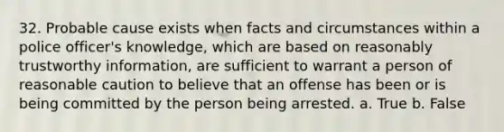 32. Probable cause exists when facts and circumstances within a police officer's knowledge, which are based on reasonably trustworthy information, are sufficient to warrant a person of reasonable caution to believe that an offense has been or is being committed by the person being arrested. a. True b. False