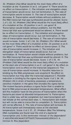 32. (Problem 25a) What would be the most likely effect of a mutation at the -8 position in an E. coli gene? A. There would be no effect on transcription. C. The initiation and elongation steps of transcription would occur, but not termination. E. The rate of transcription would increase. D. The rate of transcription would decrease. B. Transcription would initiate without problems, but the RNA transcript that was synthesized would be altered. Score: 1 of 1 33. 33. (Problem 25b) What would be the most likely effect of a mutation at the -35 position in an E. coli gene? B. Transcription would initiate without problems, but the RNA transcript that was synthesized would be altered. A. There would be no effect on transcription. C. The initiation and elongation steps of transcription would occur, but not termination. D. The rate of transcription would decrease. E. The rate of transcription would increase. Score: 1 of 1 34. 34. (Problem 25c) What would be the most likely effect of a mutation at the -20 position in an E. coli gene? A. There would be no effect on transcription. E. The rate of transcription would increase. C. The initiation and elongation steps of transcription would occur, but not termination. B. Transcription would initiate without problems, but the RNA transcript that was synthesized would be altered. D. The rate of transcription would decrease. Score: 1 of 1 35. 35. (Problem 25d) What would be the most likely effect of a mutation at the start site of transcription in an E. coli gene? A. No effect on transcription and no effect on the transcript sequence E. The rate of transcription would increase. D. Possible reduction in binding by the RNA polymerase core enzyme B. No effect on transcription but may alter the transcript sequence C. Possible reduction in binding by the sigma factor Score: 0 of 1 36. 36. (Problem 26) A strain of bacteria possesses a temperature-sensitive mutation in the gene that encodes the sigma factor. The mutant bacteria produce a sigma factor that is unable to bind to RNA polymerase at elevated temperatures. What effect will this mutation have on the process of transcription when the bacteria are raised at elevated temperatures? A. Transcription that is under way will be completed, but new transcription will not initiate at the normal start sites. C. Transcription will initiate but will not be able to transcribe to completion. D. Transcription will not be affected. E. The rate of transcription will increase. B. All transcription will immediately cease at the elevated temperature. Score: 0 of 1 37. 37. (Problem 28a) The following DNA nucleotides are found near the end of a bacterial transcription unit. Is this terminator intrinsic or rho dependent? 3'-AGCATACAGCAGACCGTTGGTCTGAAAAAAGCATACA-5' A. Intrinsic B. Rho dependent