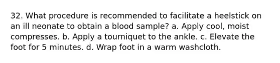 32. What procedure is recommended to facilitate a heelstick on an ill neonate to obtain a blood sample? a. Apply cool, moist compresses. b. Apply a tourniquet to the ankle. c. Elevate the foot for 5 minutes. d. Wrap foot in a warm washcloth.