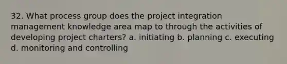 32. What process group does the project integration management knowledge area map to through the activities of developing project charters? a. initiating b. planning c. executing d. monitoring and controlling