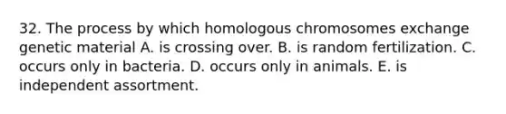 32. The process by which homologous chromosomes exchange genetic material A. is crossing over. B. is random fertilization. C. occurs only in bacteria. D. occurs only in animals. E. is independent assortment.