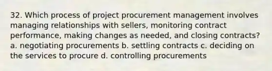 32. Which process of project procurement management involves managing relationships with sellers, monitoring contract performance, making changes as needed, and closing contracts? a. negotiating procurements b. settling contracts c. deciding on the services to procure d. controlling procurements