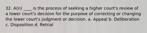 32. A(n) ____ is the process of seeking a higher court's review of a lower court's decision for the purpose of correcting or changing the lower court's judgment or decision. a. Appeal b. Deliberation c. Disposition d. Retrial