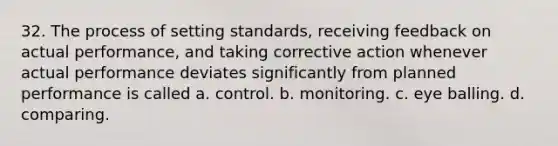 32. The process of setting standards, receiving feedback on actual performance, and taking corrective action whenever actual performance deviates significantly from planned performance is called a. control. b. monitoring. c. eye balling. d. comparing.