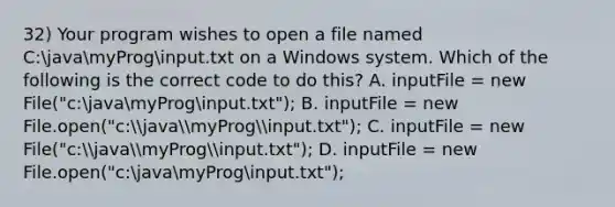 32) Your program wishes to open a file named C:javamyProginput.txt on a Windows system. Which of the following is the correct code to do this? A. inputFile = new File("c:javamyProginput.txt"); B. inputFile = new File.open("c:javamyProginput.txt"); C. inputFile = new File("c:javamyProginput.txt"); D. inputFile = new File.open("c:javamyProginput.txt");