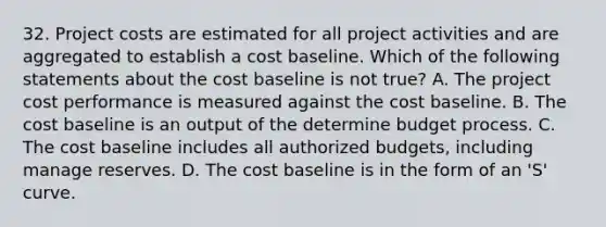 32. Project costs are estimated for all project activities and are aggregated to establish a cost baseline. Which of the following statements about the cost baseline is not true? A. The project cost performance is measured against the cost baseline. B. The cost baseline is an output of the determine budget process. C. The cost baseline includes all authorized budgets, including manage reserves. D. The cost baseline is in the form of an 'S' curve.