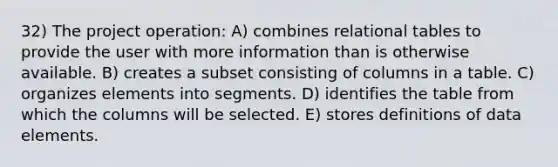 32) The project operation: A) combines relational tables to provide the user with more information than is otherwise available. B) creates a subset consisting of columns in a table. C) organizes elements into segments. D) identifies the table from which the columns will be selected. E) stores definitions of data elements.