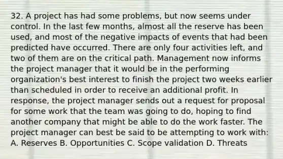 32. A project has had some problems, but now seems under control. In the last few months, almost all the reserve has been used, and most of the negative impacts of events that had been predicted have occurred. There are only four activities left, and two of them are on the critical path. Management now informs the project manager that it would be in the performing organization's best interest to finish the project two weeks earlier than scheduled in order to receive an additional profit. In response, the project manager sends out a request for proposal for some work that the team was going to do, hoping to find another company that might be able to do the work faster. The project manager can best be said to be attempting to work with: A. Reserves B. Opportunities C. Scope validation D. Threats