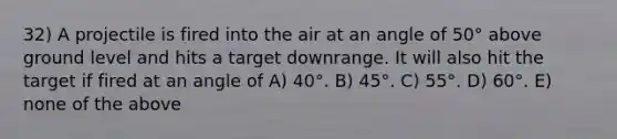 32) A projectile is fired into the air at an angle of 50° above ground level and hits a target downrange. It will also hit the target if fired at an angle of A) 40°. B) 45°. C) 55°. D) 60°. E) none of the above