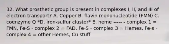 32. What prosthetic group is present in complexes I, II, and III of electron transport? A. Copper B. flavin mononucleotide (FMN) C. coenzyme Q *D. iron-sulfur cluster* E. heme ----- - complex 1 = FMN, Fe-S - complex 2 = FAD, Fe-S - complex 3 = Hemes, Fe-s - complex 4 = other Hemes, Cu stuff