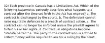 32) Each province in Canada has a Limitations Act. Which of the following statements correctly describes what happens to a contract after the time set forth in the Act has expired? a. The contract is discharged by the courts. b. The defendant cannot raise equitable defences to a breach of contract action. c. The contract can no longer be enforced unless the plaintiff agrees to forfeit his or her rights. d. Contractual obligations become "statute barred." e. The party to the contract who is entitled to collect money will be required to ask for a ruling by the court.