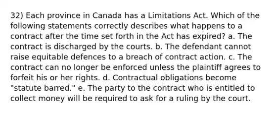 32) Each province in Canada has a Limitations Act. Which of the following statements correctly describes what happens to a contract after the time set forth in the Act has expired? a. The contract is discharged by the courts. b. The defendant cannot raise equitable defences to a breach of contract action. c. The contract can no longer be enforced unless the plaintiff agrees to forfeit his or her rights. d. Contractual obligations become "statute barred." e. The party to the contract who is entitled to collect money will be required to ask for a ruling by the court.