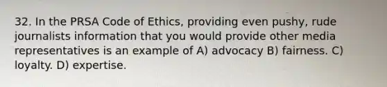 32. In the PRSA Code of Ethics, providing even pushy, rude journalists information that you would provide other media representatives is an example of A) advocacy B) fairness. C) loyalty. D) expertise.