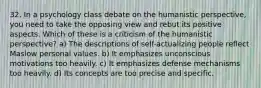 32. In a psychology class debate on the humanistic perspective, you need to take the opposing view and rebut its positive aspects. Which of these is a criticism of the humanistic perspective? a) The descriptions of self-actualizing people reflect Maslow personal values. b) It emphasizes unconscious motivations too heavily. c) It emphasizes defense mechanisms too heavily. d) Its concepts are too precise and specific.