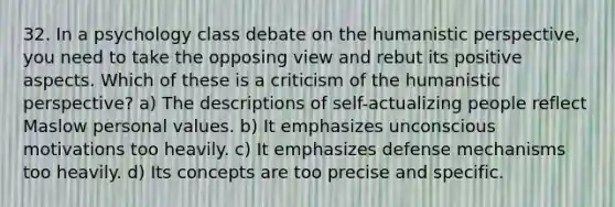 32. In a psychology class debate on the humanistic perspective, you need to take the opposing view and rebut its positive aspects. Which of these is a criticism of the humanistic perspective? a) The descriptions of self-actualizing people reflect Maslow personal values. b) It emphasizes unconscious motivations too heavily. c) It emphasizes defense mechanisms too heavily. d) Its concepts are too precise and specific.