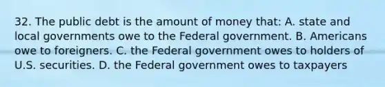 32. The public debt is the amount of money that: A. state and local governments owe to the Federal government. B. Americans owe to foreigners. C. the Federal government owes to holders of U.S. securities. D. the Federal government owes to taxpayers