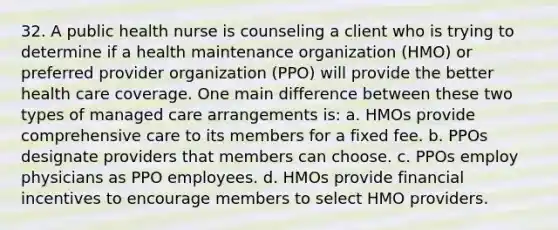 32. A public health nurse is counseling a client who is trying to determine if a health maintenance organization (HMO) or preferred provider organization (PPO) will provide the better health care coverage. One main difference between these two types of managed care arrangements is: a. HMOs provide comprehensive care to its members for a fixed fee. b. PPOs designate providers that members can choose. c. PPOs employ physicians as PPO employees. d. HMOs provide financial incentives to encourage members to select HMO providers.