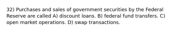 32) Purchases and sales of government securities by the Federal Reserve are called A) discount loans. B) federal fund transfers. C) open market operations. D) swap transactions.