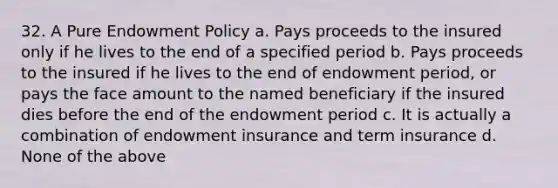 32. A Pure Endowment Policy a. Pays proceeds to the insured only if he lives to the end of a specified period b. Pays proceeds to the insured if he lives to the end of endowment period, or pays the face amount to the named beneficiary if the insured dies before the end of the endowment period c. It is actually a combination of endowment insurance and term insurance d. None of the above