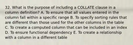 32. What is the purpose of including a COLLATE clause in a column definition? A. To ensure that all values entered in the column fall within a specific range B. To specify sorting rules that are different than those used for the other columns in the table C. To create a computed column that can be included in an index D. To ensure functional dependency E. To create a relationship with a column in a different table