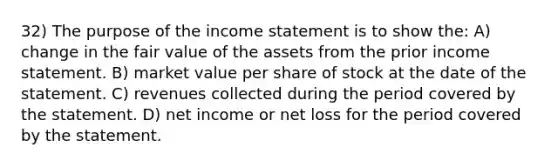 32) The purpose of the income statement is to show the: A) change in the fair value of the assets from the prior income statement. B) market value per share of stock at the date of the statement. C) revenues collected during the period covered by the statement. D) net income or net loss for the period covered by the statement.