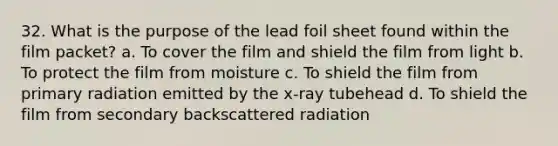 32. What is the purpose of the lead foil sheet found within the film packet? a. To cover the film and shield the film from light b. To protect the film from moisture c. To shield the film from primary radiation emitted by the x-ray tubehead d. To shield the film from secondary backscattered radiation