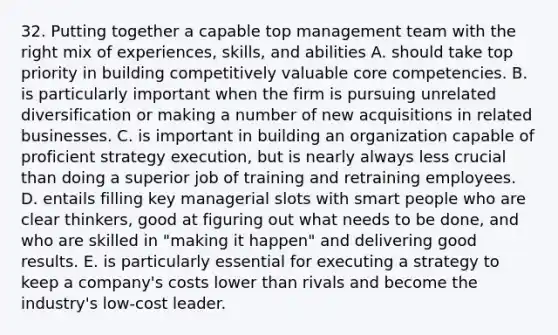 32. Putting together a capable top management team with the right mix of experiences, skills, and abilities A. should take top priority in building competitively valuable core competencies. B. is particularly important when the firm is pursuing unrelated diversification or making a number of new acquisitions in related businesses. C. is important in building an organization capable of proficient strategy execution, but is nearly always less crucial than doing a superior job of training and retraining employees. D. entails filling key managerial slots with smart people who are clear thinkers, good at figuring out what needs to be done, and who are skilled in "making it happen" and delivering good results. E. is particularly essential for executing a strategy to keep a company's costs lower than rivals and become the industry's low-cost leader.