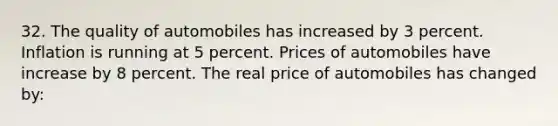 32. The quality of automobiles has increased by 3 percent. Inflation is running at 5 percent. Prices of automobiles have increase by 8 percent. The real price of automobiles has changed by: