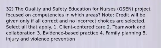 32) The Quality and Safety Education for Nurses (QSEN) project focused on competencies in which areas? Note: Credit will be given only if all correct and no incorrect choices are selected. Select all that apply. 1. Client-centered care 2. Teamwork and collaboration 3. Evidence-based practice 4. Family planning 5. Injury and violence prevention