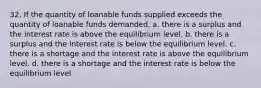 32. If the quantity of loanable funds supplied exceeds the quantity of loanable funds demanded, a. there is a surplus and the interest rate is above the equilibrium level. b. there is a surplus and the interest rate is below the equilibrium level. c. there is a shortage and the interest rate is above the equilibrium level. d. there is a shortage and the interest rate is below the equilibrium level