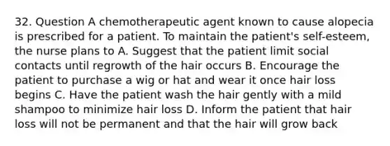 32. Question A chemotherapeutic agent known to cause alopecia is prescribed for a patient. To maintain the patient's self-esteem, the nurse plans to A. Suggest that the patient limit social contacts until regrowth of the hair occurs B. Encourage the patient to purchase a wig or hat and wear it once hair loss begins C. Have the patient wash the hair gently with a mild shampoo to minimize hair loss D. Inform the patient that hair loss will not be permanent and that the hair will grow back