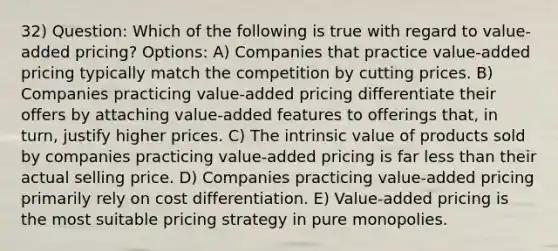 32) Question: Which of the following is true with regard to value-added pricing? Options: A) Companies that practice value-added pricing typically match the competition by cutting prices. B) Companies practicing value-added pricing differentiate their offers by attaching value-added features to offerings that, in turn, justify higher prices. C) The intrinsic value of products sold by companies practicing value-added pricing is far <a href='https://www.questionai.com/knowledge/k7BtlYpAMX-less-than' class='anchor-knowledge'>less than</a> their actual selling price. D) Companies practicing value-added pricing primarily rely on cost differentiation. E) Value-added pricing is the most suitable pricing strategy in pure monopolies.