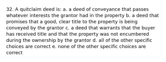 32. A quitclaim deed is: a. a deed of conveyance that passes whatever interests the grantor had in the property b. a deed that promises that a good, clear title to the property is being conveyed by the grantor c. a deed that warrants that the buyer has received title and that the property was not encumbered during the ownership by the grantor d. all of the other specific choices are correct e. none of the other specific choices are correct