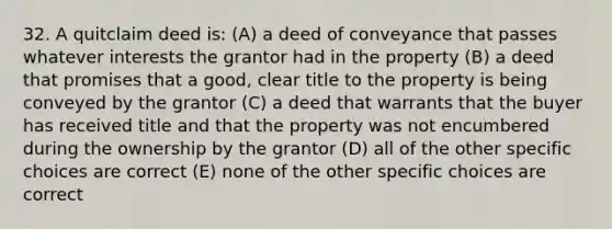 32. A quitclaim deed is: (A) a deed of conveyance that passes whatever interests the grantor had in the property (B) a deed that promises that a good, clear title to the property is being conveyed by the grantor (C) a deed that warrants that the buyer has received title and that the property was not encumbered during the ownership by the grantor (D) all of the other specific choices are correct (E) none of the other specific choices are correct