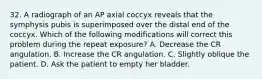 32. A radiograph of an AP axial coccyx reveals that the symphysis pubis is superimposed over the distal end of the coccyx. Which of the following modifications will correct this problem during the repeat exposure? A. Decrease the CR angulation. B. Increase the CR angulation. C. Slightly oblique the patient. D. Ask the patient to empty her bladder.