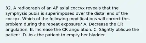 32. A radiograph of an AP axial coccyx reveals that the symphysis pubis is superimposed over the distal end of the coccyx. Which of the following modifications will correct this problem during the repeat exposure? A. Decrease the CR angulation. B. Increase the CR angulation. C. Slightly oblique the patient. D. Ask the patient to empty her bladder.