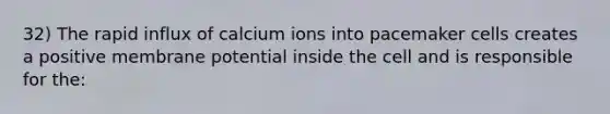 32) The rapid influx of calcium ions into pacemaker cells creates a positive membrane potential inside the cell and is responsible for the: