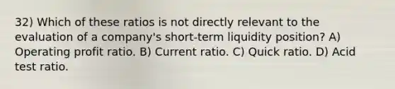 32) Which of these ratios is not directly relevant to the evaluation of a company's short-term liquidity position? A) Operating profit ratio. B) Current ratio. C) Quick ratio. D) Acid test ratio.