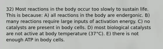 32) Most reactions in the body occur too slowly to sustain life. This is because: A) all reactions in the body are endergonic. B) many reactions require large inputs of activation energy. C) no catalysts are present in body cells. D) most biological catalysts are not active at body temperature (37°C). E) there is not enough ATP in body cells.