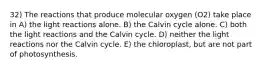 32) The reactions that produce molecular oxygen (O2) take place in A) the light reactions alone. B) the Calvin cycle alone. C) both the light reactions and the Calvin cycle. D) neither the light reactions nor the Calvin cycle. E) the chloroplast, but are not part of photosynthesis.