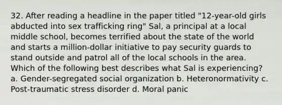 32. After reading a headline in the paper titled "12-year-old girls abducted into sex trafficking ring" Sal, a principal at a local middle school, becomes terrified about the state of the world and starts a million-dollar initiative to pay security guards to stand outside and patrol all of the local schools in the area. Which of the following best describes what Sal is experiencing? a. Gender-segregated social organization b. Heteronormativity c. Post-traumatic stress disorder d. Moral panic