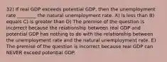 32) If real GDP exceeds potential GDP, then the unemployment rate ________ the natural unemployment rate. A) is less than B) equals C) is greater than D) The premise of the question is incorrect because the relationship between real GDP and potential GDP has nothing to do with the relationship between the unemployment rate and the natural unemployment rate. E) The premise of the question is incorrect because real GDP can NEVER exceed potential GDP.