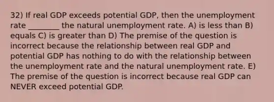 32) If real GDP exceeds potential GDP, then the unemployment rate ________ the natural unemployment rate. A) is less than B) equals C) is greater than D) The premise of the question is incorrect because the relationship between real GDP and potential GDP has nothing to do with the relationship between the unemployment rate and the natural unemployment rate. E) The premise of the question is incorrect because real GDP can NEVER exceed potential GDP.