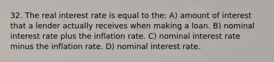 32. The real interest rate is equal to the: A) amount of interest that a lender actually receives when making a loan. B) nominal interest rate plus the inflation rate. C) nominal interest rate minus the inflation rate. D) nominal interest rate.