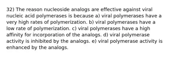 32) The reason nucleoside analogs are effective against viral nucleic acid polymerases is because a) viral polymerases have a very high rates of polymerization. b) viral polymerases have a low rate of polymerization. c) viral polymerases have a high affinity for incorporation of the analogs. d) viral polymerase activity is inhibited by the analogs. e) viral polymerase activity is enhanced by the analogs.