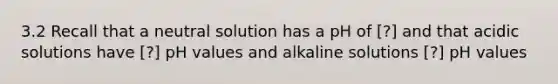 3.2 Recall that a neutral solution has a pH of [?] and that acidic solutions have [?] pH values and alkaline solutions [?] pH values