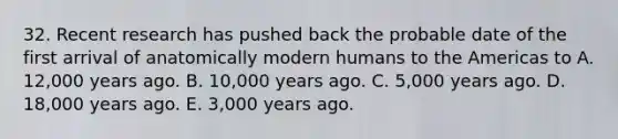 32. Recent research has pushed back the probable date of the first arrival of anatomically modern humans to the Americas to A. 12,000 years ago. B. 10,000 years ago. C. 5,000 years ago. D. 18,000 years ago. E. 3,000 years ago.