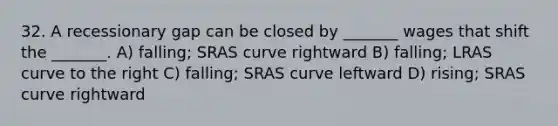 32. A recessionary gap can be closed by _______ wages that shift the _______. A) falling; SRAS curve rightward B) falling; LRAS curve to the right C) falling; SRAS curve leftward D) rising; SRAS curve rightward