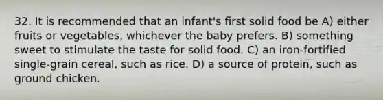 32. It is recommended that an infant's first solid food be A) either fruits or vegetables, whichever the baby prefers. B) something sweet to stimulate the taste for solid food. C) an iron-fortified single-grain cereal, such as rice. D) a source of protein, such as ground chicken.